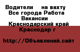 Водители BC на вахту. - Все города Работа » Вакансии   . Краснодарский край,Краснодар г.